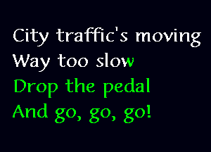 City trach's moving
Way too slow

Drop the pedal
And go, go, go!