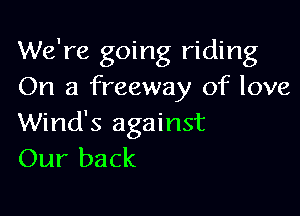 We're going riding
On a freeway of love

Wind's against
Our back