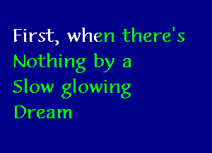 First, when there's
Nothing by a

Slow glowing
Dream