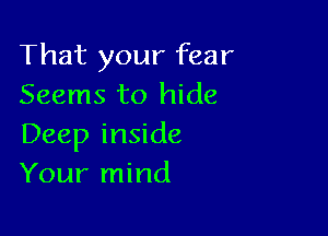 That your fear
Seems to hide

Deep inside
Your mind