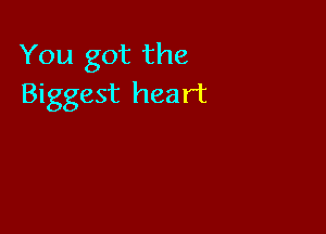 You got the
Biggest heart