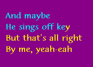 And maybe
He sings off key

But that's all right
By me, yeah-eah
