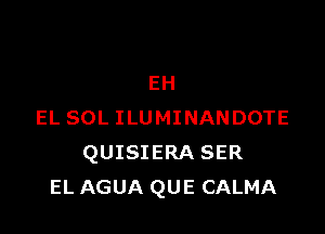 EH

EL SOL ILUMINANDOTE
QUISIERA SER
EL AGUA QUE CALMA