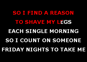 SO I FIND A REASON
TO SHAVE MY LEGS
EACH SINGLE MORNING
SO I COUNT 0N SOMEONE
FRIDAY NIGHTS TO TAKE ME