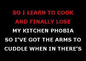 SO I LEARN TO COOK

AND FINALLY LOSE

MY KITCHEN PHOBIA
SO I'VE GOT THE ARMS T0
CUDDLE WHEN IN THERE'S