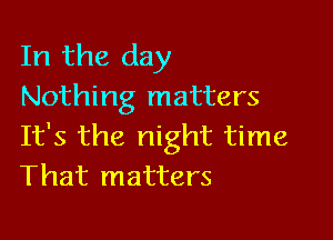 In the day
Nothing matters

It's the night time
That matters