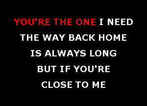 YOU'RE THE ONE I NEED
THE WAY BACK HOME
IS ALWAYS LONG
BUT IF YOU'RE
CLOSE TO ME