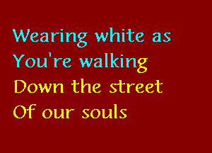 Wearing white as
You're walking

Down the street
Of our souls