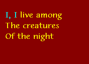 I, I live among
The creatures

Of the night