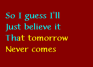 So I guess I'll
Just believe it

That tomorrow
Never comes