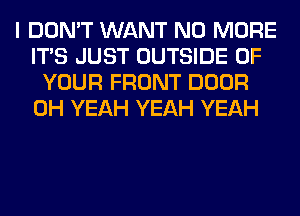 I DON'T WANT NO MORE
ITS JUST OUTSIDE OF
YOUR FRONT DOOR
OH YEAH YEAH YEAH