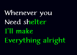 Whenever you
Need shelter

I'll make
Everything alright