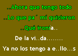 ..Ahora que tengo todo

..Lo que pa' mi quisieron

..Qu ironia..
De la vi..da ........

Ya no los tengo a e..llo...s