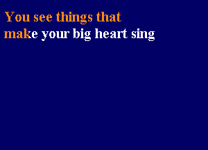 You see things that
make your big heart sing