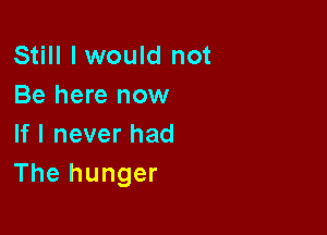 Still I would not
Behmenow

If I never had
The hunger