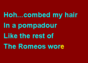 Hoh...combed my hair
In a pompadour

Like the rest of
The Romeos wore