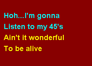 Hoh...l'm gonna
Listen to my 45's

Ain't it wonderful
To be alive