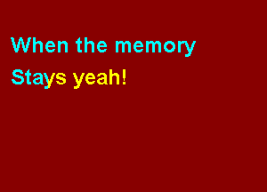 When the memory
Stays yeah!
