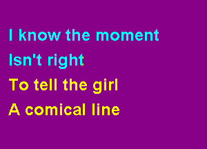 I know the moment
Isn't right

To tell the girl
A comical line