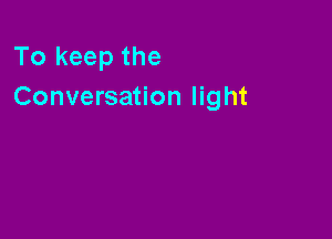 To keep the
Conversation light