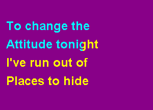 To change the
Attitude tonight

I've run out of
Places to hide