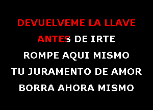 DEVUELVEME LA LLAVE
ANTES DE IRTE
ROMPE AQUI MISMO
TU JURAMENTO DE AMOR
BORRA AHORA MISMO