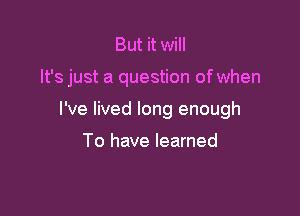 But it will

It's just a question of when

I've lived long enough

To have learned