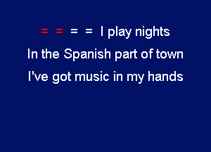 I play nights
In the Spanish part of town

I've got music in my hands