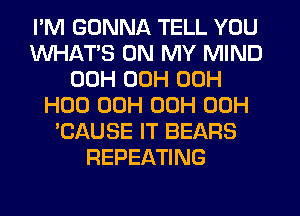 I'M GONNA TELL YOU
WHATS ON MY MIND
00H 00H 00H
H00 00H 00H 00H
'CAUSE IT BEARS
REPEATING