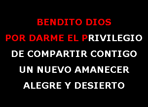 BENDITO DIOS
POR DARME EL PRIVI LEGIO
DE COMPARTIR CONTIGO
UN NUEVO AMANECER
ALEGRE Y DESIERTO