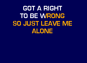 GOT A RIGHT
TO BE WRONG
SO JUST LEAVE ME
ALONE
