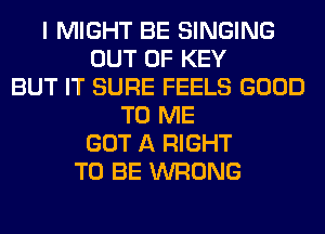 I MIGHT BE SINGING
OUT OF KEY
BUT IT SURE FEELS GOOD
TO ME
GOT A RIGHT
TO BE WRONG