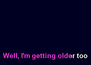 Well, I'm getting older too