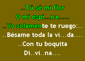 ..TI.'I 5 mi flor
0 mi espi...na .....
..Yo solamente te ruegoz..

..Baame toda la vi...da....

..Con tu boquita
Di..vi..na....