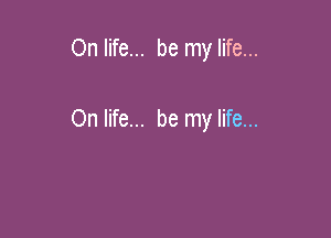 On life... be my life...

On life... be my life...