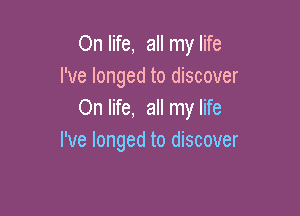 On life, all my life
I've longed to discover

On life, all my life
I've longed to discover