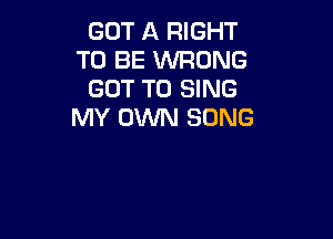 GOT ll RIGHT
TO BE WRONG
GOT TO SING
MY OWN SONG