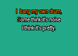 I bang my own drum,
Some think it's noise
lthink it's pretty.