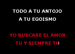 TODO A TU ANTOJO
A TU EGOISMO

Y0 BUSCARE EL AMOR
TU Y SIEMPRE TU