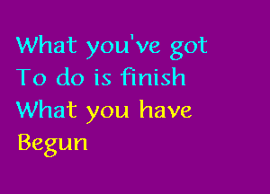 What you've got
To do is Finish

What you have
Begun