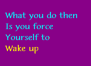 What you do then
Is you force

Yourself to
Wake up