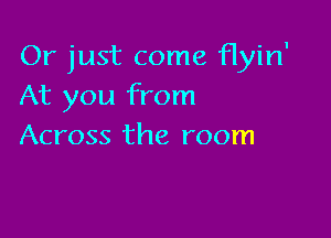 Or just come flyin'
At you from

Across the room