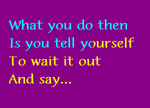 What you do then
Is you tell yourself

To wait it out
And say...