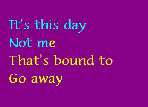 It's this day
Not me

That's bound to
Go away