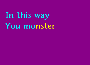 In this way
You monster