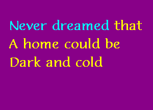 Never dreamed that
A home could be

Dark and cold