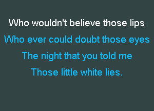 Who wouldn't believe those lips
Who ever could doubt those eyes
The night that you told me

Those little white lies.