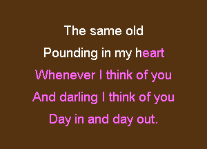 The same old
Pounding in my heart

Whenever I think of you

And darling I think of you

Day in and day out.