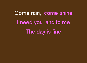 Come rain, come shine

I need you and to me

The day is fine