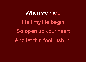 When we met,

I felt my life begin

80 open up your heart
And let this fool rush in.